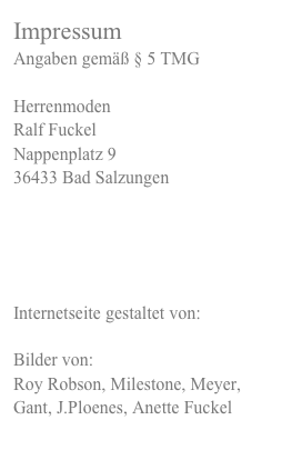 ImpressumAngaben gemäß § 5 TMG HerrenmodenRalf FuckelNappenplatz 936433 Bad Salzungen



Internetseite gestaltet von:
webandoffice.me
Bilder von: 
Roy Robson, Milestone, Meyer, Gant, J.Ploenes, Anette Fuckel 
